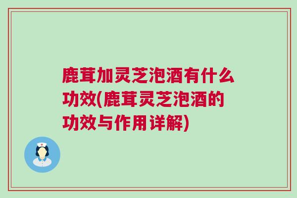 鹿茸加灵芝泡酒有什么功效(鹿茸灵芝泡酒的功效与作用详解)