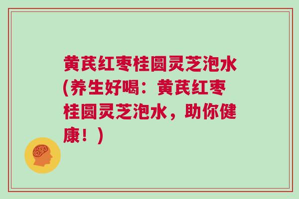 黄芪红枣桂圆灵芝泡水(养生好喝：黄芪红枣桂圆灵芝泡水，助你健康！)