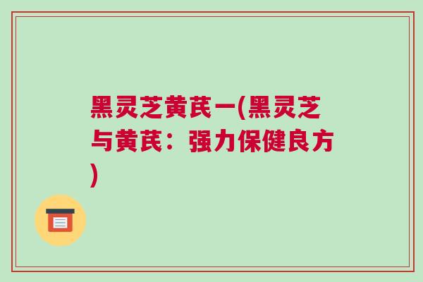 黑灵芝黄芪一(黑灵芝与黄芪：强力保健良方)