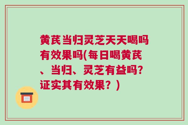 黄芪当归灵芝天天喝吗有效果吗(每日喝黄芪、当归、灵芝有益吗？证实其有效果？)