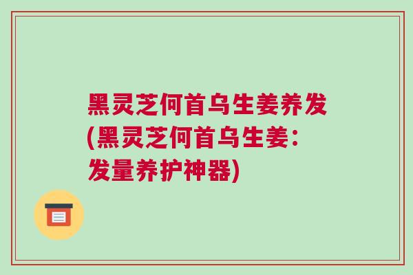 黑灵芝何首乌生姜养发(黑灵芝何首乌生姜：发量养护神器)