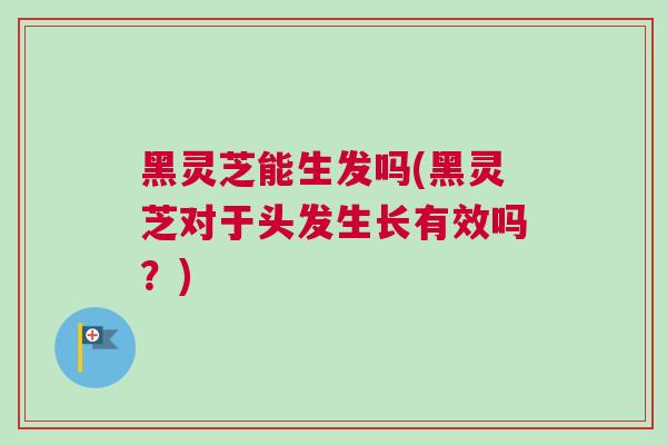 黑灵芝能生发吗(黑灵芝对于头发生长有效吗？)
