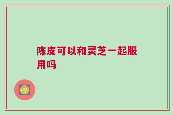 陈皮可以和灵芝一起服用吗