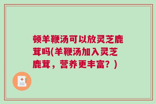 顿羊鞭汤可以放灵芝鹿茸吗(羊鞭汤加入灵芝鹿茸，营养更丰富？)