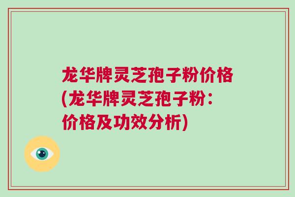龙华牌灵芝孢子粉价格(龙华牌灵芝孢子粉：价格及功效分析)
