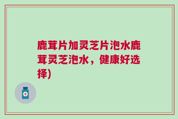 鹿茸片加灵芝片泡水鹿茸灵芝泡水,健康好选择) 鹿茸片加灵芝片泡水鹿茸灵芝泡水,健康好选择)