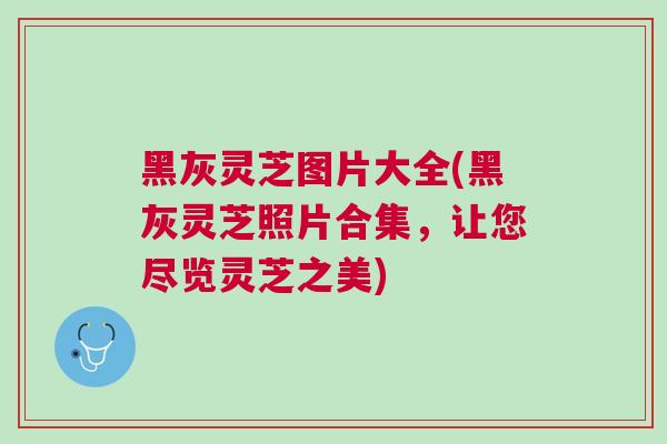黑灰灵芝图片大全(黑灰灵芝照片合集，让您尽览灵芝之美)
