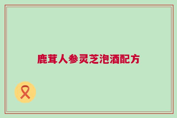 鹿茸人参灵芝泡酒配方 鹿茸人参灵芝泡酒配方