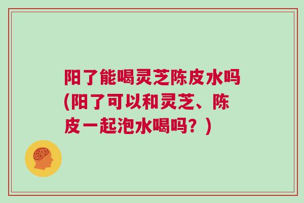 阳了能喝灵芝陈皮水吗(阳了可以和灵芝、陈皮一起泡水喝吗？)