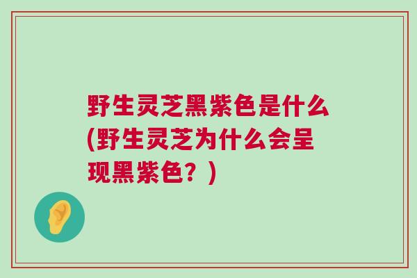 野生灵芝黑紫色是什么(野生灵芝为什么会呈现黑紫色？)