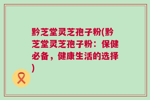 黔芝堂灵芝孢子粉(黔芝堂灵芝孢子粉：保健必备，健康生活的选择)