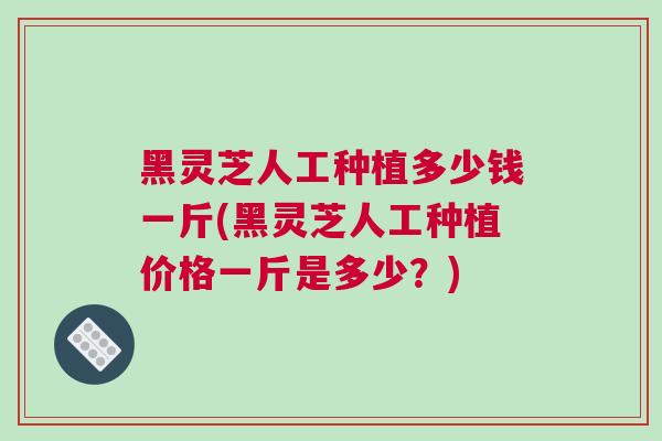 黑灵芝人工种植多少钱一斤(黑灵芝人工种植价格一斤是多少？)