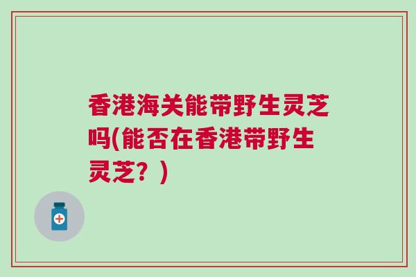 香港海关能带野生灵芝吗(能否在香港带野生灵芝？)