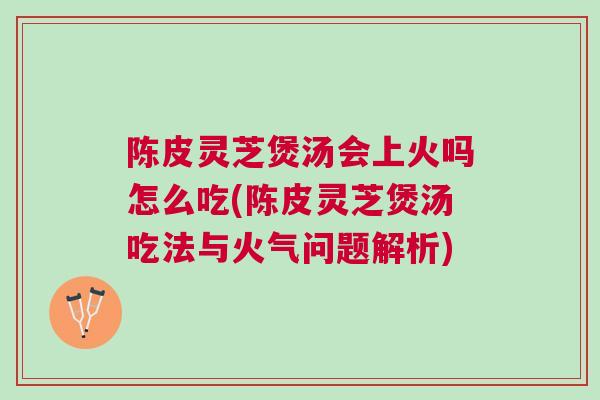 陈皮灵芝煲汤会上火吗怎么吃(陈皮灵芝煲汤吃法与火气问题解析)