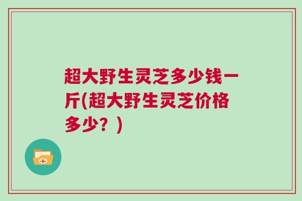 超大野生灵芝多少钱一斤(超大野生灵芝价格多少？)