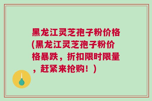 黑龙江灵芝孢子粉价格(黑龙江灵芝孢子粉价格暴跌，折扣限时限量，赶紧来抢购！)