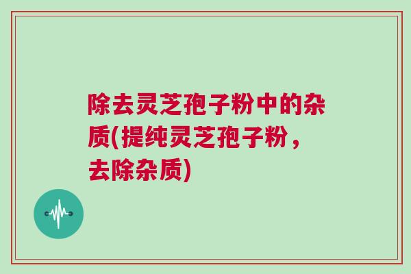 除去灵芝孢子粉中的杂质(提纯灵芝孢子粉，去除杂质)