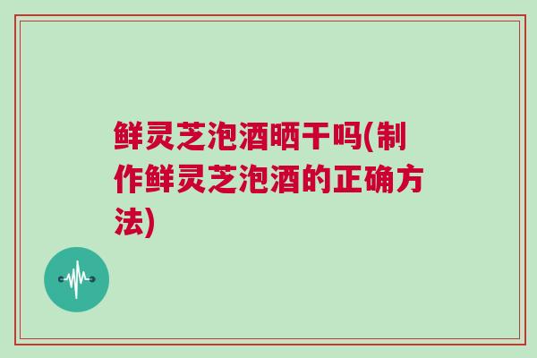 鲜灵芝泡酒晒干吗(制作鲜灵芝泡酒的正确方法)