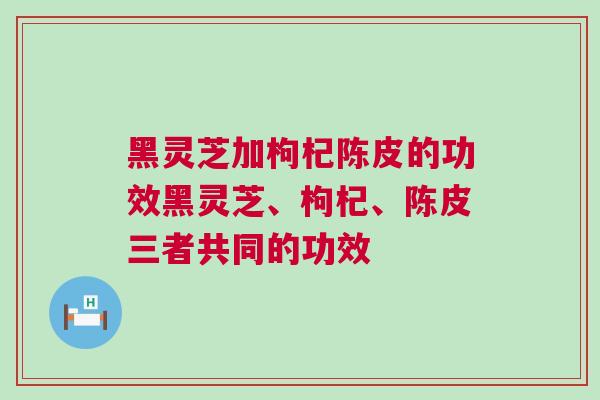 黑灵芝加枸杞陈皮的功效黑灵芝、枸杞、陈皮三者共同的功效