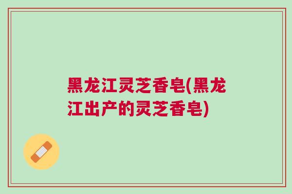 黑龙江灵芝香皂(黑龙江出产的灵芝香皂)