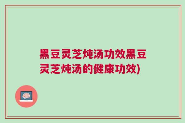 黑豆灵芝炖汤功效黑豆灵芝炖汤的健康功效)
