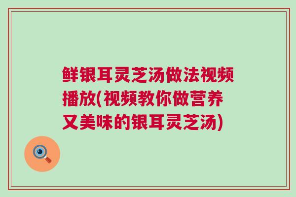 鲜银耳灵芝汤做法视频播放(视频教你做营养又美味的银耳灵芝汤)