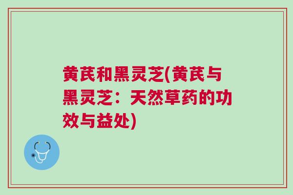 黄芪和黑灵芝(黄芪与黑灵芝：天然草药的功效与益处)