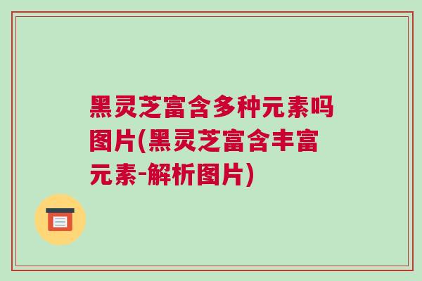 黑灵芝富含多种元素吗图片(黑灵芝富含丰富元素-解析图片)