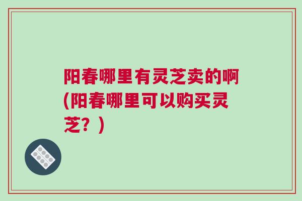 阳春哪里有灵芝卖的啊(阳春哪里可以购买灵芝？)
