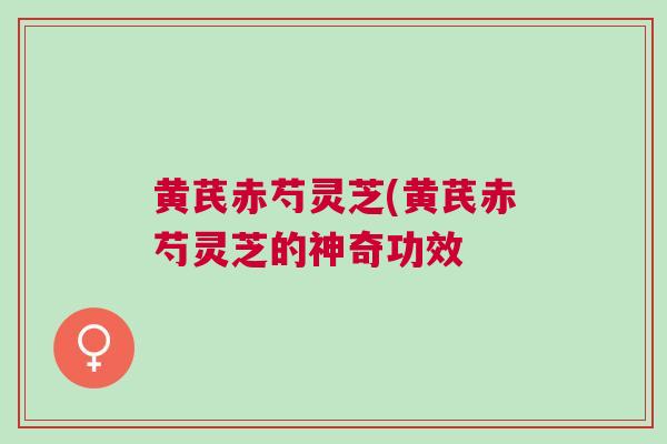 黄芪赤芍灵芝(黄芪赤芍灵芝的神奇功效