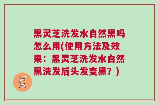 黑灵芝洗发水自然黑吗怎么用(使用方法及效果：黑灵芝洗发水自然黑洗发后头发变黑？)