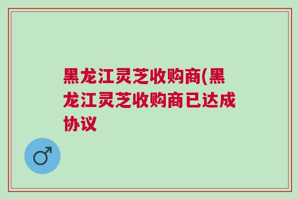 黑龙江灵芝收购商(黑龙江灵芝收购商已达成协议