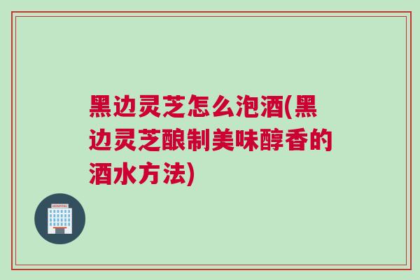 黑边灵芝怎么泡酒(黑边灵芝酿制美味醇香的酒水方法)