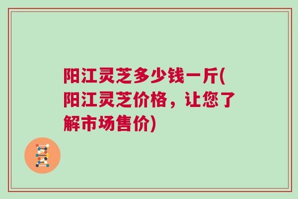 阳江灵芝多少钱一斤(阳江灵芝价格，让您了解市场售价)