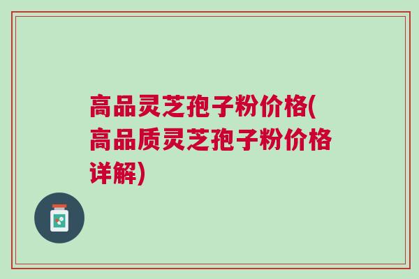 高品灵芝孢子粉价格(高品质灵芝孢子粉价格详解)