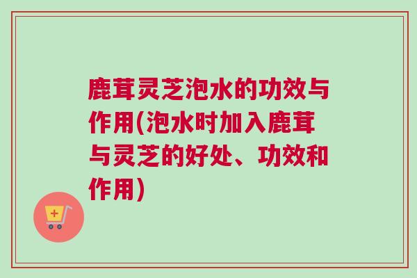 鹿茸灵芝泡水的功效与作用(泡水时加入鹿茸与灵芝的好处、功效和作用)