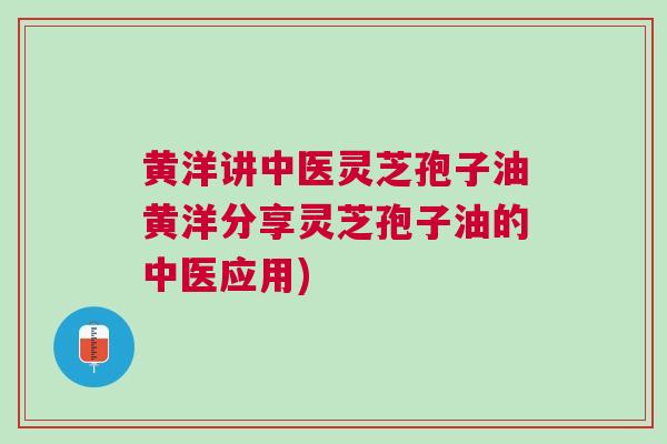 黄洋讲中医灵芝孢子油黄洋分享灵芝孢子油的中医应用)