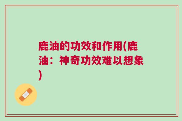 鹿油的功效和作用(鹿油：神奇功效难以想象)
