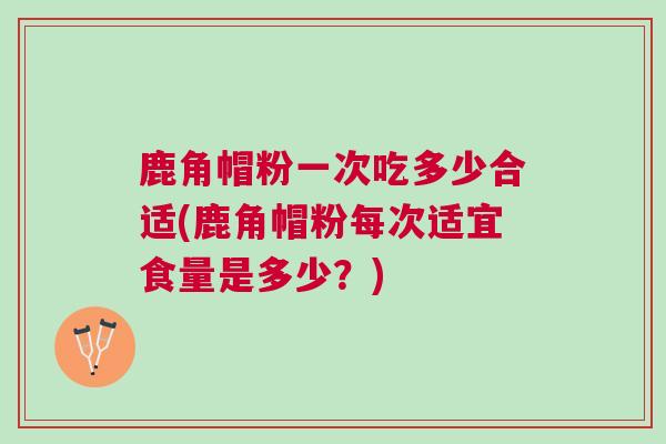 鹿角帽粉一次吃多少合适(鹿角帽粉每次适宜食量是多少？)