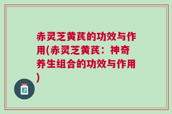 赤灵芝黄芪的功效与作用(赤灵芝黄芪：神奇养生组合的功效与作用)