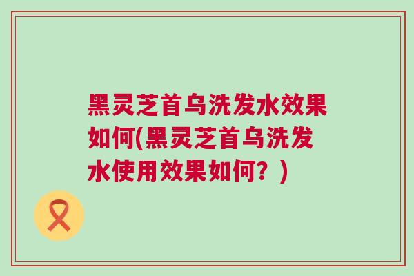 黑灵芝首乌洗发水效果如何(黑灵芝首乌洗发水使用效果如何?) 黑灵芝首乌洗发水效果如何(黑灵芝首乌洗发水使用效果如何?)