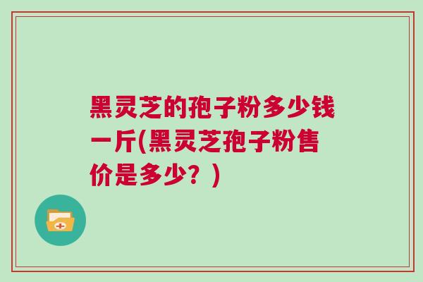 黑灵芝的孢子粉多少钱一斤(黑灵芝孢子粉售价是多少？)