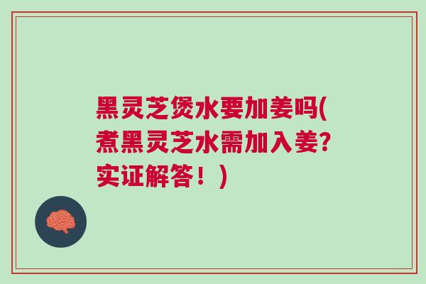 黑灵芝煲水要加姜吗(煮黑灵芝水需加入姜?实证解答!) 黑灵芝煲水要加姜吗(煮黑灵芝水需加入姜?实证解答!)