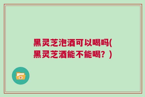 黑灵芝泡酒可以喝吗(黑灵芝酒能不能喝？)