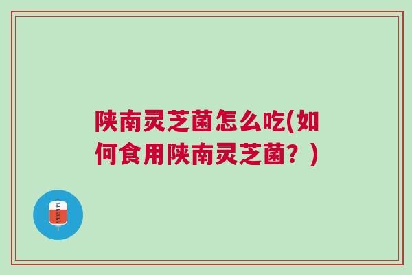 陕南灵芝菌怎么吃(如何食用陕南灵芝菌？)