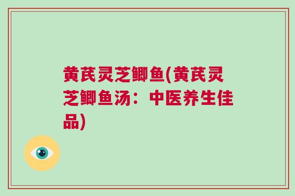 黄芪灵芝鲫鱼(黄芪灵芝鲫鱼汤：中医养生佳品)