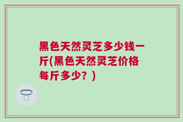 黑色天然灵芝多少钱一斤(黑色天然灵芝价格每斤多少？)