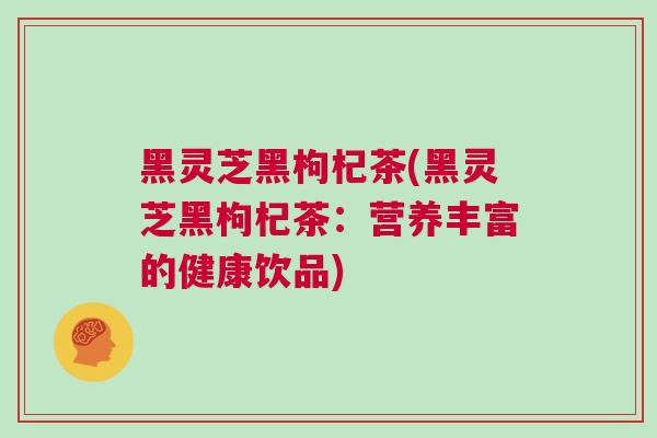 黑灵芝黑枸杞茶(黑灵芝黑枸杞茶：营养丰富的健康饮品)