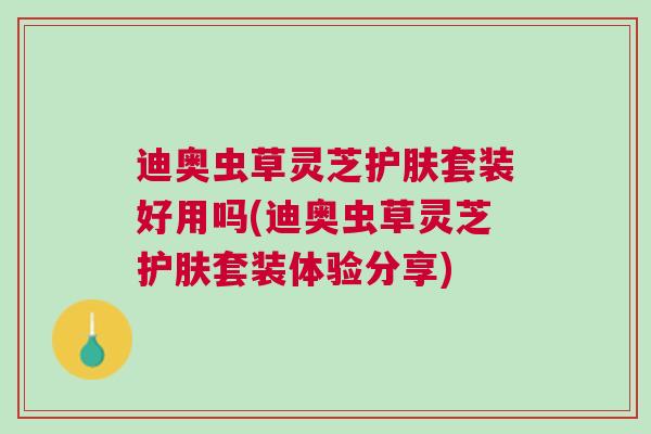 迪奥虫草灵芝护肤套装好用吗(迪奥虫草灵芝护肤套装体验分享)