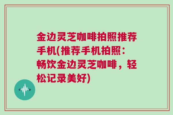 金边灵芝咖啡拍照推荐手机(推荐手机拍照：畅饮金边灵芝咖啡，轻松记录美好)